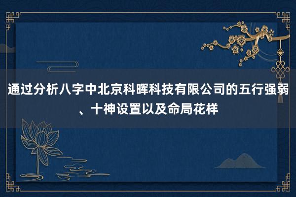通过分析八字中北京科晖科技有限公司的五行强弱、十神设置以及命局花样