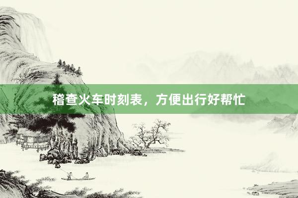 稽查火车时刻表,方便出行好帮忙