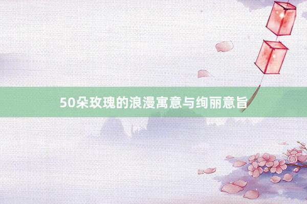 50朵玫瑰的浪漫寓意与绚丽意旨